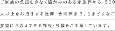 ご家族の負担も少なく温かみのある家族葬から、500人以上をお招きする社葬・合同葬まで、さまざまなご要望にお応えできる施設・設備をご用意しています。