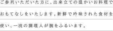 ご参列いただいた方に、出来立ての温かいお料理でおもてなしをいたします。新鮮で吟味された食材を使い、一流の調理人が腕をふるいます。