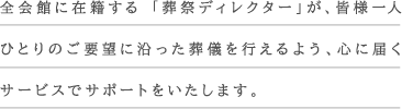 全会館に在籍する 「葬祭ディレクター」が、皆様一人ひとりのご要望に沿った葬儀を行えるよう、心に届くサービスでサポートをいたします。