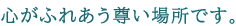 心がふれあう尊い場所です。