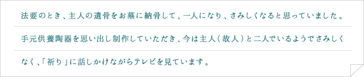 法要のとき、主人の遺骨をお墓に納骨して、一人になり、さみしくなると思っていました。手元供養陶器を思い出し制作していただき、今は主人（故人）と二人でいるようでさみしくなく、「祈り」に話しかけながらテレビを見ています。