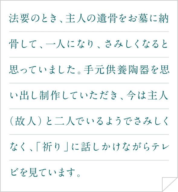 法要のとき、主人の遺骨をお墓に納骨して、一人になり、さみしくなると思っていました。手元供養陶器を思い出し制作していただき、今は主人（故人）と二人でいるようでさみしくなく、「祈り」に話しかけながらテレビを見ています。