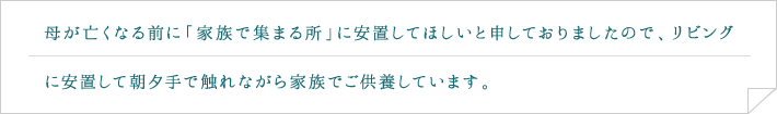 母が亡くなる前に「家族で集まる所」に安置してほしいと申しておりましたので、リビングに安置して朝夕手で触れながら家族でご供養しています。