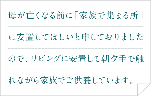 母が亡くなる前に「家族で集まる所」に安置してほしいと申しておりましたので、リビングに安置して朝夕手で触れながら家族でご供養しています。