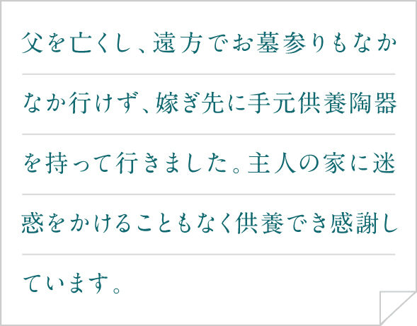 父を亡くし、遠方でお墓参りもなかなか行けず、嫁ぎ先に手元供養陶器を持って行きました。主人の家に迷惑をかけることもなく供養でき感謝しています。