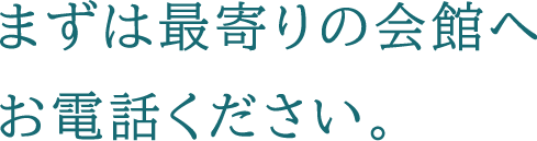 まずは最寄りの会館へお電話ください。