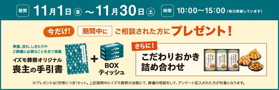 期間 10月1日から11月30日まで 10時〜15時 毎日開催しています 今だけ期間中にご相談された方に3点セットを無料プレゼント イズモ葬祭オリジナル喪主の手引書 IZUMODEN謹製ムースマッチャ BOXティッシュ