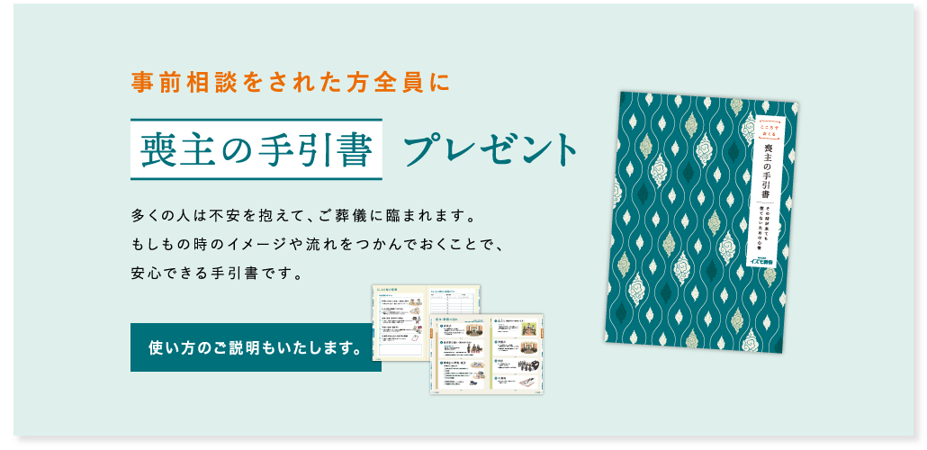 事前相談をされた方全員に喪主の手引書プレゼント 多くの人は不安を抱えて、ご葬儀に臨まれます。もしもの時のイメージや流れをつかんでおくことで、安心できる手引書です。使い方のご説明もいたします。