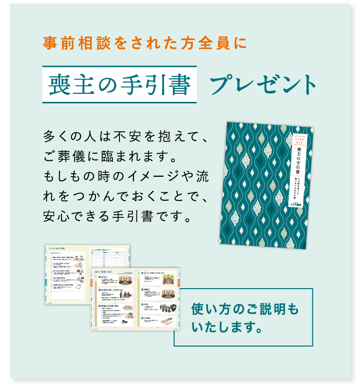 事前相談をされた方全員に喪主の手引書プレゼント 多くの人は不安を抱えて、ご葬儀に臨まれます。もしもの時のイメージや流れをつかんでおくことで、安心できる手引書です。使い方のご説明もいたします。
