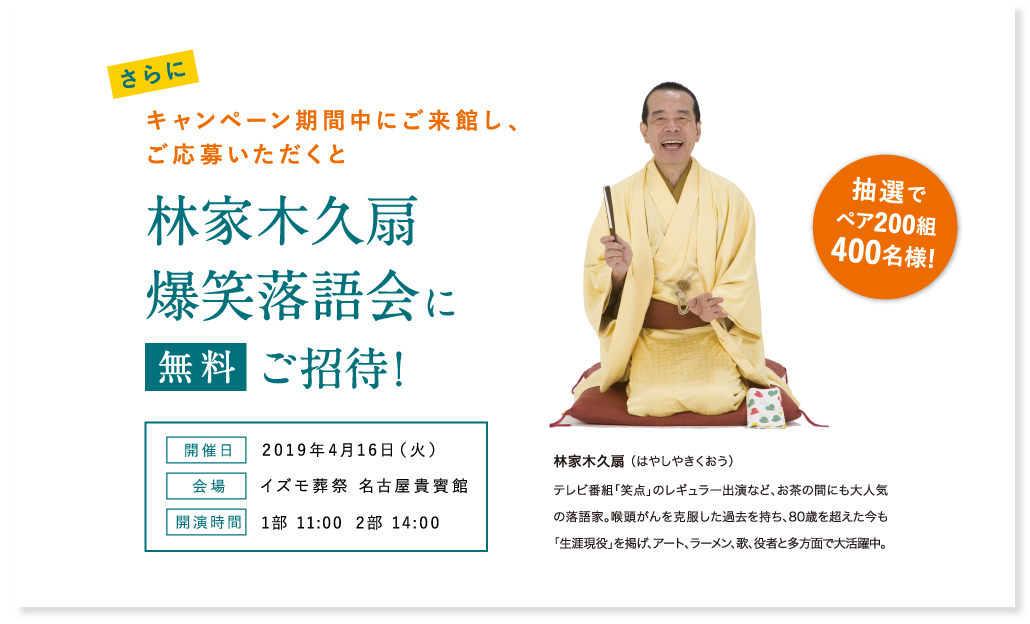 さらにキャンペーン期間中にご来館し、ご応募いただくと林家木久扇爆笑落語会に抽選でペア200組400名様を無料ご招待! 開催日 2019年4月16日(火) 会場 イズモ葬祭 名古屋貴賓館 開演時間 1部 11:00 2部 14:00 林家木久扇 (はやしやきくおう)テレビ番組「笑点」のレギュラー出演など、お茶の間にも大人気の落語家。喉頭がんを克服した過去を持ち、80歳を超えた今も「生涯現役」を掲げ、アート、ラーメン、歌、役者と多方面で大活躍中。