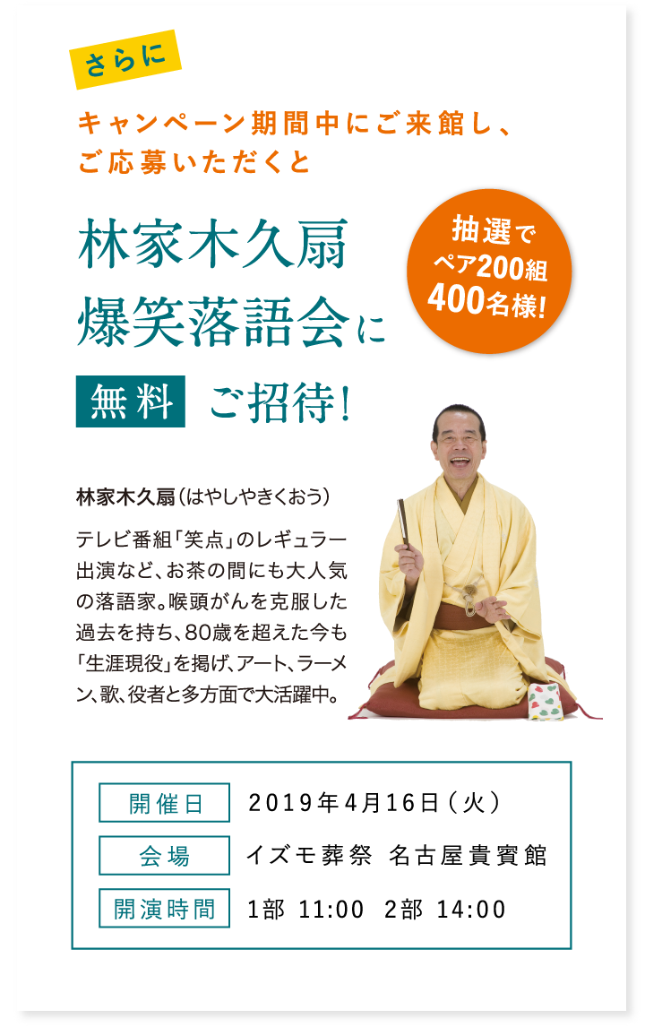 さらにキャンペーン期間中にご来館し、ご応募いただくと林家木久扇爆笑落語会に抽選でペア200組400名様を無料ご招待! 開催日 2019年4月16日(火) 会場 イズモ葬祭 名古屋貴賓館 開演時間 1部 11:00 2部 14:00 林家木久扇 (はやしやきくおう)テレビ番組「笑点」のレギュラー出演など、お茶の間にも大人気の落語家。喉頭がんを克服した過去を持ち、80歳を超えた今も「生涯現役」を掲げ、アート、ラーメン、歌、役者と多方面で大活躍中。