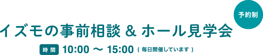 イズモの事前相談&ホール見学会 時間 10:00 〜 15:00 ( 毎日開催しています ) ご相談は全会館どこでも承ります。お近くの会館へWebまたはお電話でお気軽にご予約ください。