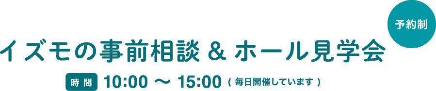 イズモの事前相談&ホール見学会 時間　10:00 〜 15:00 ( 毎日開催しています ) ご相談は全会館どこでも承ります。お近くの会館へWebまたはお電話でお気軽にご予約ください。