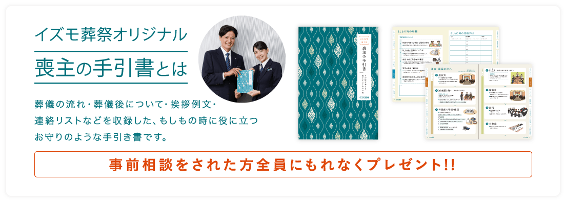 イズモ葬祭オリジナル喪主の手引書とは 葬儀の流れ・葬儀後について・挨拶例文・連絡リストなどを収録した、もしもの時に役に立つお守りのような手引き書です。事前相談をされた方全員にもれなくプレゼント!!v